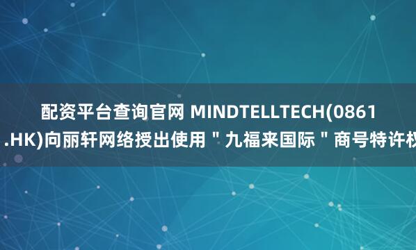 配资平台查询官网 MINDTELLTECH(08611.HK)向丽轩网络授出使用＂九福来国际＂商号特许权