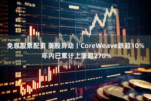 免息股票配资 美股异动丨CoreWeave跌超10% 年内已累计上涨超270%