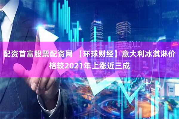 配资首富股票配资网 【环球财经】意大利冰淇淋价格较2021年上涨近三成