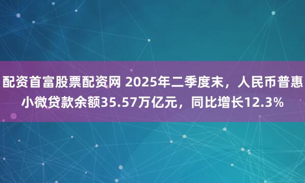配资首富股票配资网 2025年二季度末，人民币普惠小微贷款余额35.57万亿元，同比增长12.3%