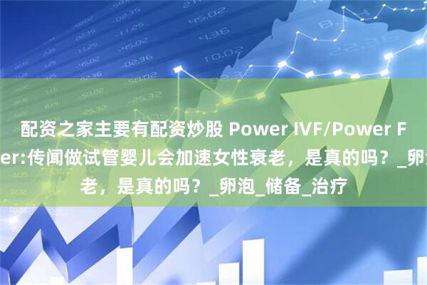 配资之家主要有配资炒股 Power IVF/Power Fertiltiy Center:传闻做试管婴儿会加速女性衰老，是真的吗？_卵泡_储备_治疗