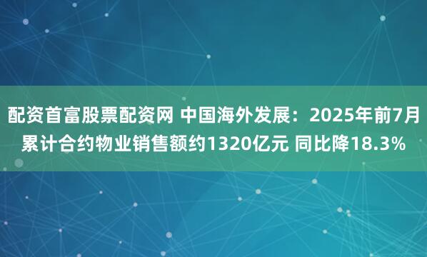 配资首富股票配资网 中国海外发展：2025年前7月累计合约物业销售额约1320亿元 同比降18.3%