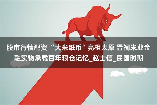 股市行情配资 “大米纸币”亮相太原 晋祠米业金融实物承载百年粮仓记忆_赵士信_民国时期