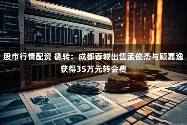 股市行情配资 德转：成都蓉城出售孟俊杰与顾嘉逸获得35万元转会费