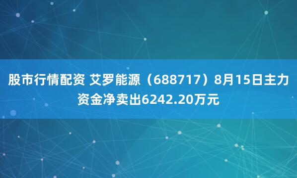 股市行情配资 艾罗能源（688717）8月15日主力资金净卖出6242.20万元
