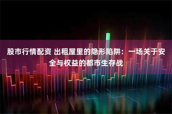 股市行情配资 出租屋里的隐形陷阱：一场关于安全与权益的都市生存战