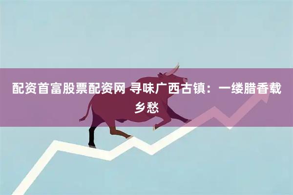 配资首富股票配资网 寻味广西古镇：一缕腊香载乡愁