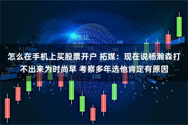 怎么在手机上买股票开户 拓媒：现在说杨瀚森打不出来为时尚早 考察多年选他肯定有原因