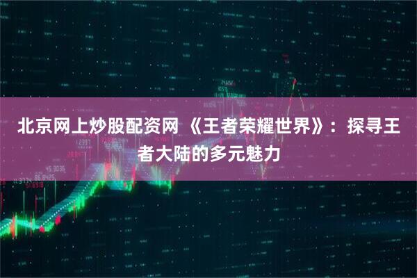 北京网上炒股配资网 《王者荣耀世界》：探寻王者大陆的多元魅力