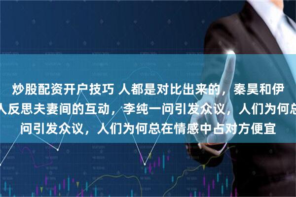 炒股配资开户技巧 人都是对比出来的，秦昊和伊能静的情绪价值，令人反思夫妻间的互动，李纯一问引发众议，人们为何总在情感中占对方便宜