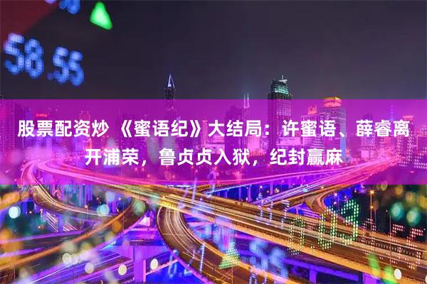 股票配资炒 《蜜语纪》大结局：许蜜语、薛睿离开浦荣，鲁贞贞入狱，纪封赢麻