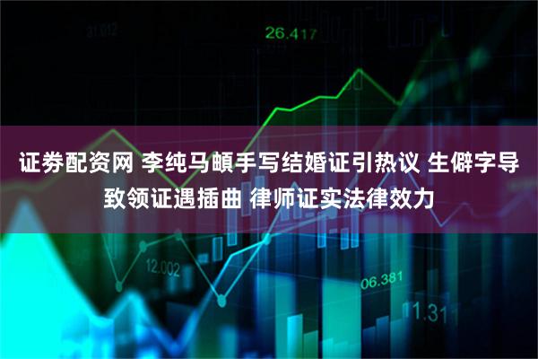 证劵配资网 李纯马頔手写结婚证引热议 生僻字导致领证遇插曲 律师证实法律效力