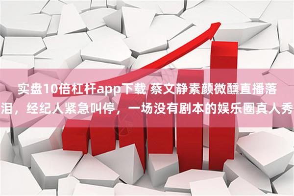 实盘10倍杠杆app下载 蔡文静素颜微醺直播落泪，经纪人紧急叫停，一场没有剧本的娱乐圈真人秀
