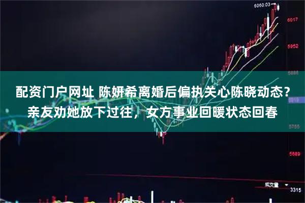 配资门户网址 陈妍希离婚后偏执关心陈晓动态？亲友劝她放下过往，女方事业回暖状态回春