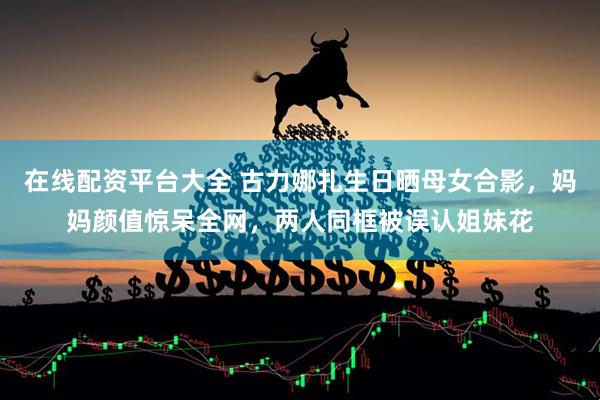 在线配资平台大全 古力娜扎生日晒母女合影，妈妈颜值惊呆全网，两人同框被误认姐妹花