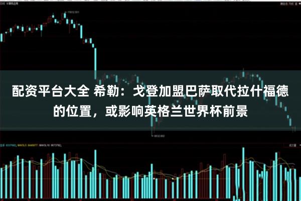 配资平台大全 希勒：戈登加盟巴萨取代拉什福德的位置，或影响英格兰世界杯前景