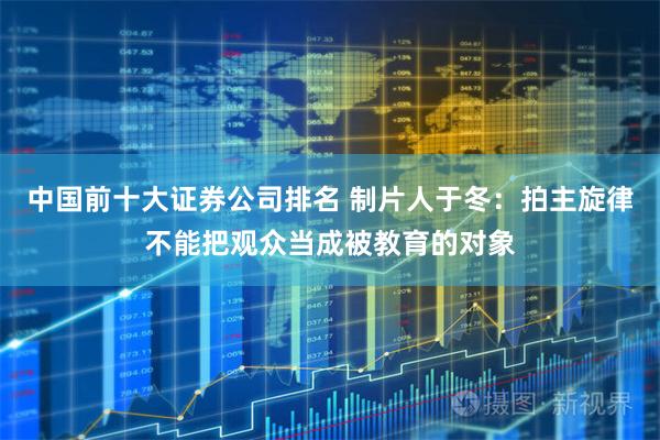 中国前十大证券公司排名 制片人于冬：拍主旋律不能把观众当成被教育的对象