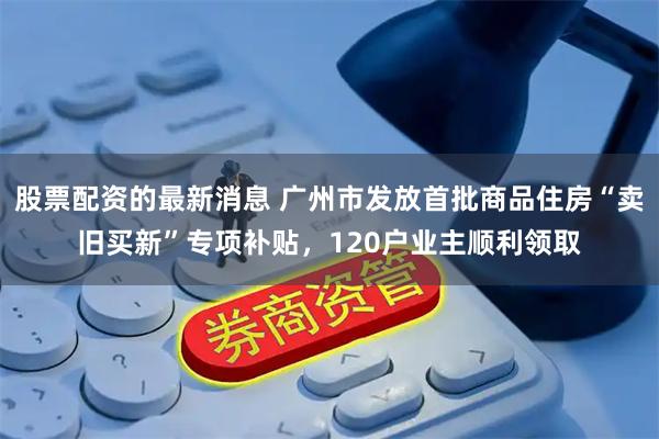 股票配资的最新消息 广州市发放首批商品住房“卖旧买新”专项补贴，120户业主顺利领取