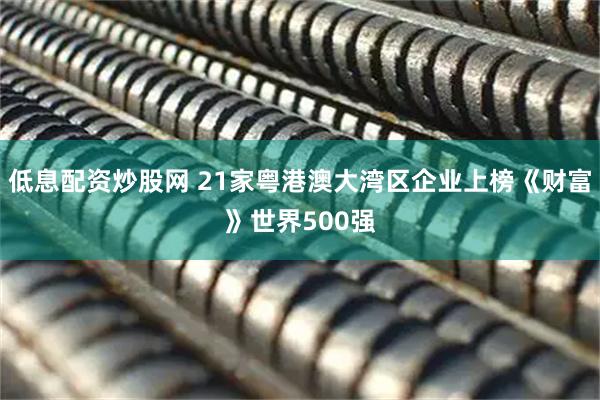 低息配资炒股网 21家粤港澳大湾区企业上榜《财富》世界500强