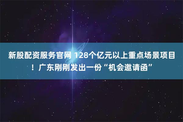 新股配资服务官网 128个亿元以上重点场景项目！广东刚刚发出一份“机会邀请函”