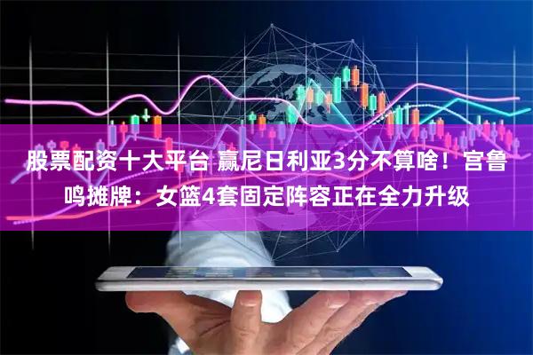 股票配资十大平台 赢尼日利亚3分不算啥！宫鲁鸣摊牌：女篮4套固定阵容正在全力升级