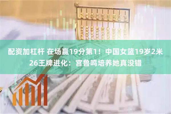 配资加杠杆 在场赢19分第1！中国女篮19岁2米26王牌进化：宫鲁鸣培养她真没错