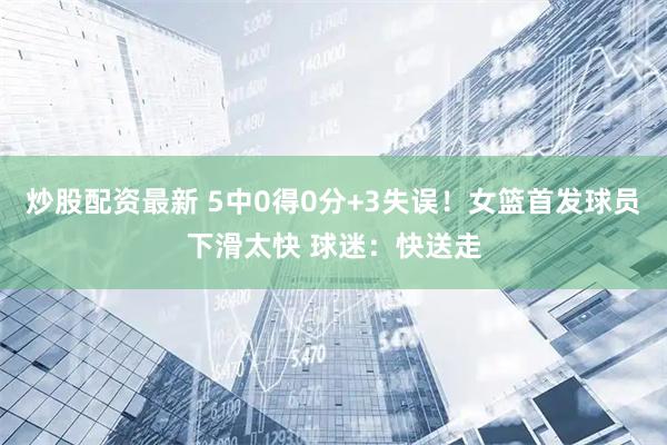炒股配资最新 5中0得0分+3失误！女篮首发球员下滑太快 球迷：快送走