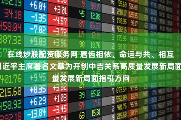 在线炒股配资服务网 唇齿相依、命运与共、相互成就——习近平主席署名文章为开创中吉关系高质量发展新局面指引方向