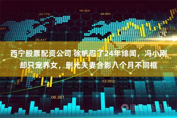 西宁股票配资公司 徐帆忍了24年绯闻，冯小刚却只宠养女，删光夫妻合影八个月不同框