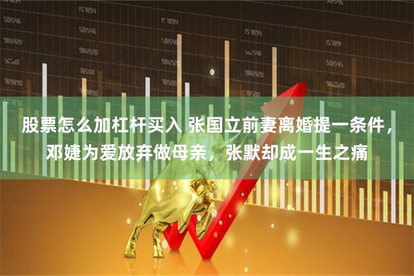 股票怎么加杠杆买入 张国立前妻离婚提一条件,邓婕为爱放弃做母亲,张默却成一生之痛