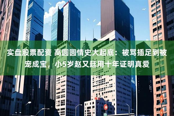 实盘股票配资 高圆圆情史大起底：被骂插足到被宠成宝，小5岁赵又廷用十年证明真爱