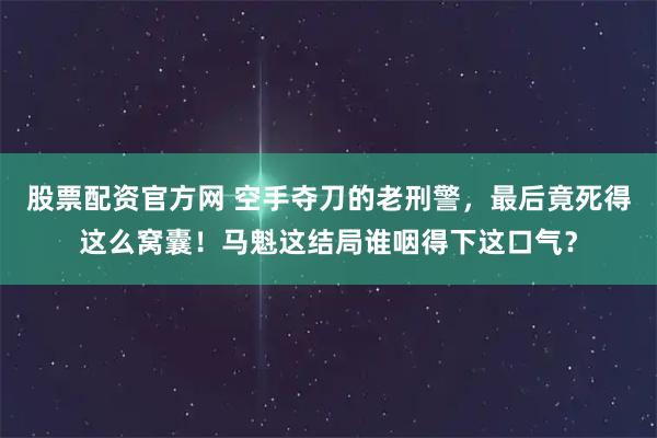 股票配资官方网 空手夺刀的老刑警，最后竟死得这么窝囊！马魁这结局谁咽得下这口气？