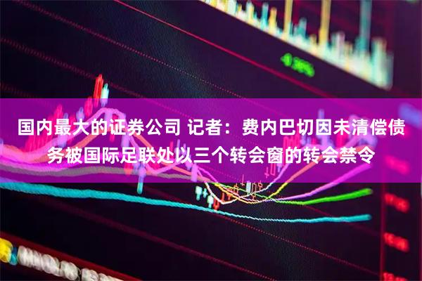 国内最大的证券公司 记者：费内巴切因未清偿债务被国际足联处以三个转会窗的转会禁令