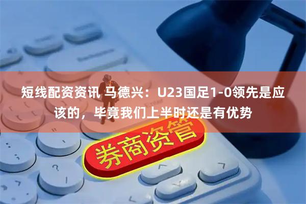 短线配资资讯 马德兴：U23国足1-0领先是应该的，毕竟我们上半时还是有优势