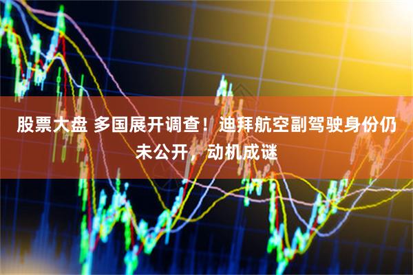 股票大盘 多国展开调查！迪拜航空副驾驶身份仍未公开，动机成谜